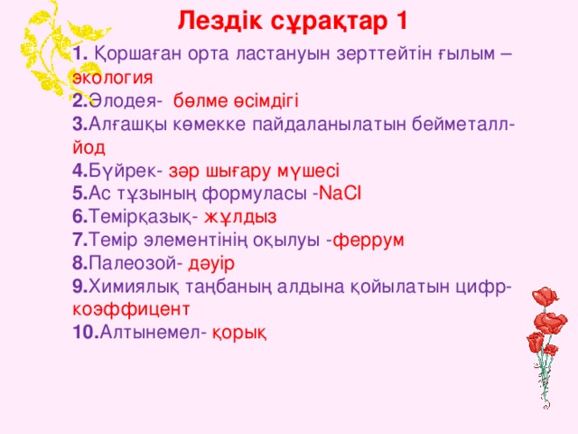 Лездік сұрақтар 1  1. Қоршаған орта ластануын зерттейтін ғылым – экология  2. Элодея- бөлме өсімдігі  3. Алғашқы көмекке пайдаланылатын бейметалл- йод   4. Бүйрек- зәр шығару мүшесі  5. Ас тұзының формуласы - NaCl    6. Темірқазық- жұлдыз   7. Темір элементінің оқылуы - феррум   8. Палеозой- дәуір  9. Химиялық таңбаның алдына қойылатын цифр- коэффицент  10. Алтынемел- қорық