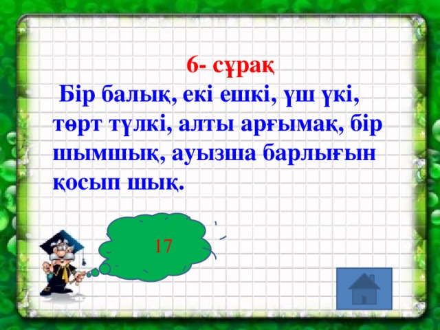 6- сұрақ  Бір балық, екі ешкі, үш үкі, төрт түлкі, алты арғымақ, бір шымшық, ауызша барлығын қосып шық.  17