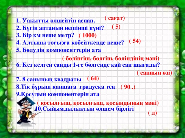 1. Уақытты өлшейтін аспап. 2. Бүгін аптаның нешінші күні? 3. Бір км неше метр? 4. Алтыны тоғызға көбейткенде неше? 5. Бөлудің компоненттерін ата  6. Кез келген санды 1-ге бөлгенде қай сан шығады?  7. 8 санының квадраты 8.Тік бұрыш қаншаға градусқа тең 9.Қосудың компонентерін ата   10.Сыйымдылықтың өлшем бірлігі ( сағат) ( 5) ( 1000) ( 54)  ( бөлінгіш, бөлгіш, бөліндінің мәні) ( санның өзі) ( 64) ( 90 .) ( қосылғыш, қосылғыш, қосындының мәні) ( л)