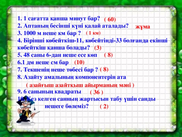 1. 1 сағатта қанша минут бар? 2. Аптаның бесінші күні қалай аталады? 3. 1000 м неше км бар ? 4. Бірінші көбейткіш-11, көбейтінді-33 болғанда екінші көбейткіш қанша болады? 5. 48 саны 6-дан неше есе көп 6.1 дм неше см бар 7. Текшенің неше төбесі бар ? 8. Азайту амалының компонентерін ата   9. 6 санының квадраты 10. Кез келген санның жартысын табу үшін санды  нешеге бөлеміз?  ( 60) жұма ( 1 км) (3) ( 8) (10) ( 8) ( азайғыш азайтқыш айырманың мәні ) ( 36 ) ( 2)