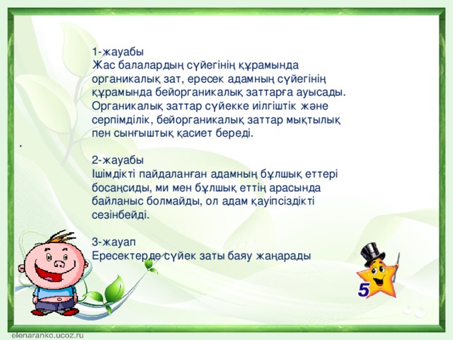 .      1-жауабы Жас балалардың сүйегінің құрамында органикалық зат, ересек адамның сүйегінің құрамында бейорганикалық заттарға ауысады. Органикалық заттар сүйекке иілгіштік және серпімділік, бейорганикалық заттар мықтылық пен сынғыштық қасиет береді. 2-жауабы Ішімдікті пайдаланған адамның бұлшық еттері босаңсиды, ми мен бұлшық еттің арасында байланыс болмайды, ол адам қауіпсіздікті сезінбейді. 3-жауап Ересектерде сүйек заты баяу жаңарады