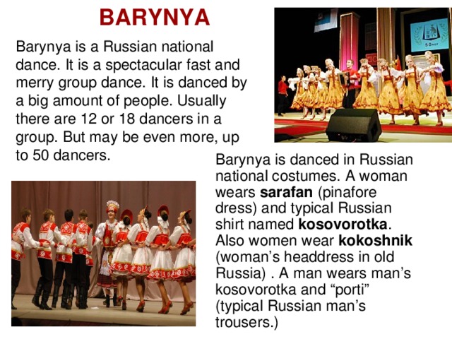 BARYNYA Barynya is a Russian national dance. It is a spectacular fast and merry group dance. It is danced by a big amount of people. Usually there are 12 or 18 dancers in a group. But may be even more, up to 50 dancers. Barynya is danced in Russian national costumes. A woman wears sarafan (pinafore dress) and typical Russian shirt named kosovorotka . Also women wear kokoshnik (woman’s headdress in old Russia) . A man wears man’s kosovorotka and “porti” (typical Russian man’s trousers.)