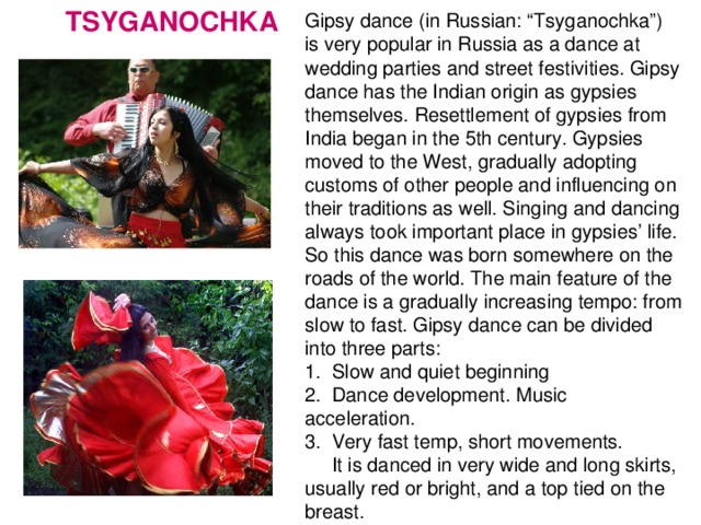 TSYGANOCHKA Gipsy dance (in Russian: “Tsyganochka”) is very popular in Russia as a dance at wedding parties and street festivities. Gipsy dance has the Indian origin as gypsies themselves. Resettlement of gypsies from India began in the 5th century. Gypsies moved to the West, gradually adopting customs of other people and influencing on their traditions as well. Singing and dancing always took important place in gypsies’ life. So this dance was born somewhere on the roads of the world. The main feature of the dance is a gradually increasing tempo: from slow to fast. Gipsy dance can be divided into three parts: 1. Slow and quiet beginning 2. Dance development. Music acceleration. 3. Very fast temp, short movements.  It is danced in very wide and long skirts, usually red or bright, and a top tied on the breast.