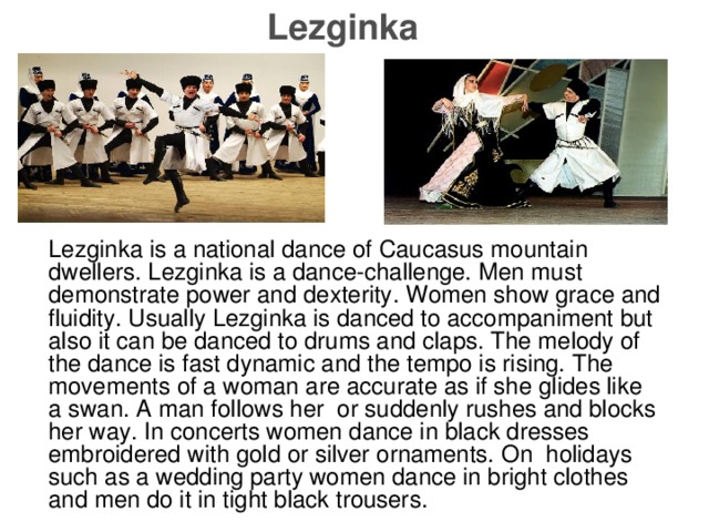 Lezginka Lezginka is a national dance of Caucasus mountain dweller s. Lezginka is a dance-challenge. Men must demonstrate power and dexterity . Women show grace and fluidity . Usually Lezginka is danced to accompaniment but also it can be danced to drums and claps. The melody of the dance is fast dynamic and the tempo is rising. The movements of a woman are accurate as if she glide s like a swan . A man follows her or suddenly rushes and blocks her way. In concerts women dance in black dresses embroidered with gold or silver ornaments. On holidays such as a wedding party women dance in bright clothes and men do it in tight black trousers.