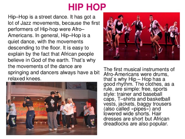 HIP HOP Hip–Hop is a street dance. It has got a lot of Jazz movements, because the first performers of Hip-hop were Afro–Americans. In general, Hip–Hop is a quiet dance, with the movements descending to the floor. It is easy to explain by the fact that African people believe in God of the earth. That’s why the movements of the dance are springing and dancers always have a bit relaxed knees. The first musical instruments of Afro-Americans were drums, that`s why Hip – Hop has a good rhythm. The clothes, as a rule, are simple: free, sports style: trainer and baseball caps, T–shirts and basketball vests, jackets, baggy trousers (also called «pipes») and lowered wide shorts. Hair dresses are short but African dreadlocks are also popular.