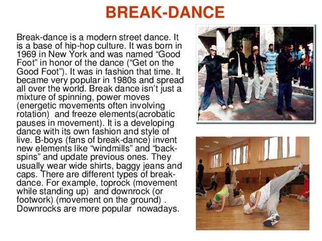 BREAK-DANCE Break-dance is a modern street  dance. It is a base of hip-hop culture. It was born in 1969 in New York and was named “Good Foot” in honor of the dance (“Get on the Good Foot”). It was in fashion that time. It became very popular in 1980s and spread all over the world. Break dance isn’t just a mixture of spinning, power moves (energetic movements often involving rotation )  and freeze elements( acrobatic pauses in movement ). It is a developing dance with its own fashion and style of live. B-boys (fans of break-dance) invent new elements like “windmills” and “back-spins” and update  previous ones. They usually wear wide shirts, baggy jeans and caps. There are different types of break-dance. For example, toproc k ( movement while standing up )  and downrock (or footwork) ( movement on the ground) .  D ownrock s are more popular nowadays.