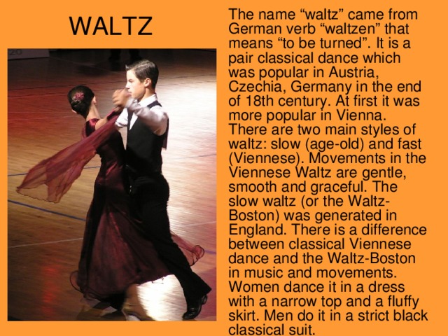 The name “waltz” came from German verb “waltzen” that means “to be turned” . It is a pair classical dance which was popular in Austria, Czechia, Germany in the end of 18th century. At first it was more popular in Vienna. There are two main styles of waltz: slow ( age-old ) and fast (Viennese). Movements in the Viennese Waltz are gentle , smooth and graceful. The slow waltz (or the Waltz-Boston) was generated in England. There is a difference between classical Viennese dance and the Waltz-Boston in music and movements. Women dance it in a dress with a narrow top and a fluffy skirt. Men do it in a strict black classical suit.  WALTZ