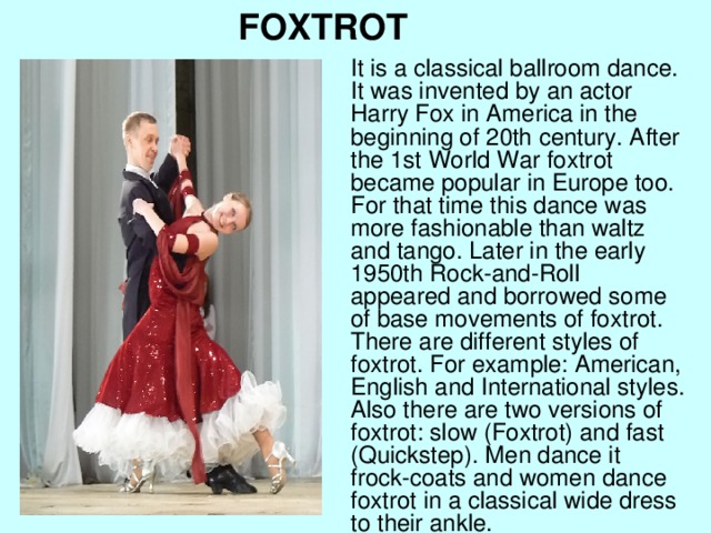 FOXTROT It is a classical ballroom dance. It was invented by an actor Harry Fox in America in the beginning of 20th century. After the 1st World War foxtrot became popular in Europe too. For that time this dance was more fashionable than waltz and tango. Later in the early 1950th Rock-and-Roll appeared and borrowed some of base movements of foxtrot. There are different styles of foxtrot. For example: American, English and International styles. Also there are two versions of foxtrot: slow (Foxtrot) and fast (Quickstep). Men dance it frock-coats and women dance foxtrot in a classical wide dress to their ankle.