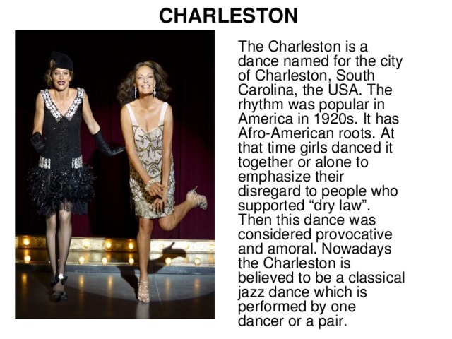 CHARLESTON The Charleston is a dance named for the city of Charleston, South Carolina, the USA. The rhythm was popular in America in 1920s. It has Afro-American roots. At that time girls danced it together or alone to emphasize their disregard to people who supported “dry law”. Then this dance was considered provocative and amoral. Nowadays the Charleston is believed to be a classical jazz dance which is performed by one dancer or a pair.