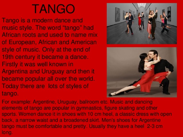 TANGO Tango is a modern dance and music style. The word “tango” had African roots and used to name mix of European, African and American style of music. Only at the end of 19th century it became a dance. Firstly it was well known in Argentina and Uruguay and then it became popular all over the world. Today there are lots of styles of tango. For example: Argentine, Uruguay, ballroom etc. Music and dancing elements of tango are popular in gymnastics, figure skating and other sports. Women dance it in shoes with 10 cm heel, a classic dress with open back, a narrow waist and a broadened skirt. Men’s shoes for Argentine tango must be comfortable and pretty. Usually they have a heel 2-3 cm long.