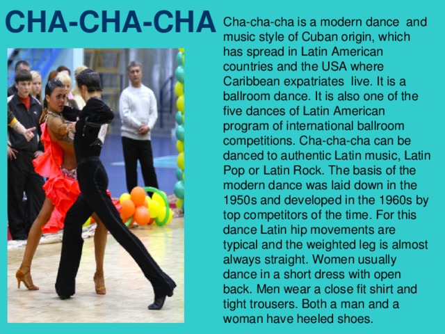 Cha-cha-cha is a modern dance and music style of Cuban origin, which has spread in Latin American countries and the USA where Caribbean expatriates live. It is a ballroom dance. It is also one of the five dances of Latin American program of international ballroom competitions. Cha-cha-cha can be danced to authentic Latin music, Latin Pop or Latin Rock. The basis of the modern dance was laid down in the 1950s and developed in the 1960s by top competitors of the time. For this dance Latin hip movements are typical and the weighted leg is almost always straight. Women usually dance in a short dress with open back. Men wear a close fit shirt and tight trousers. Both a man and a woman have heeled shoes. CHA-CHA-CHA