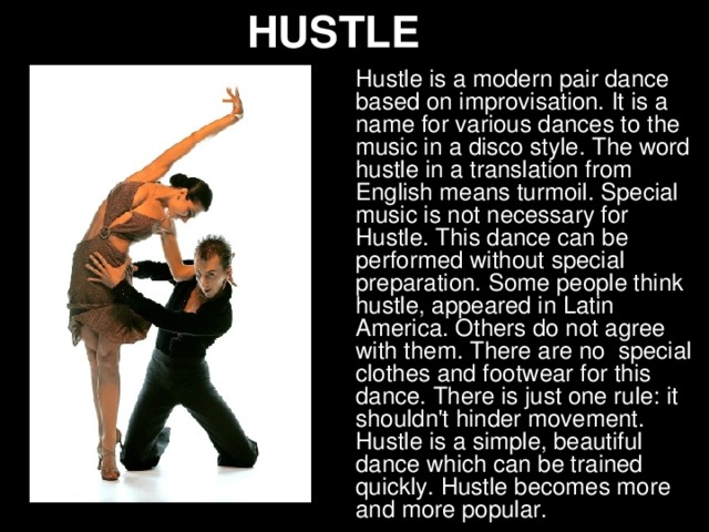 HUSTLE Hustle is a modern pair dance based on improvisation. It is a name for various dances to the music in a disco style. The word hustle in a translation from English means turmoil. Special music is not necessary for Hustle. This dance can be performed without special preparation. Some people think hustle, appeared in Latin America. Others do not agree with them. There are no special clothes and footwear for this dance. There is just one rule: it shouldn't hinder movement. Hustle is a simple, beautiful dance which can be trained quickly. Hustle becomes more and more popular.