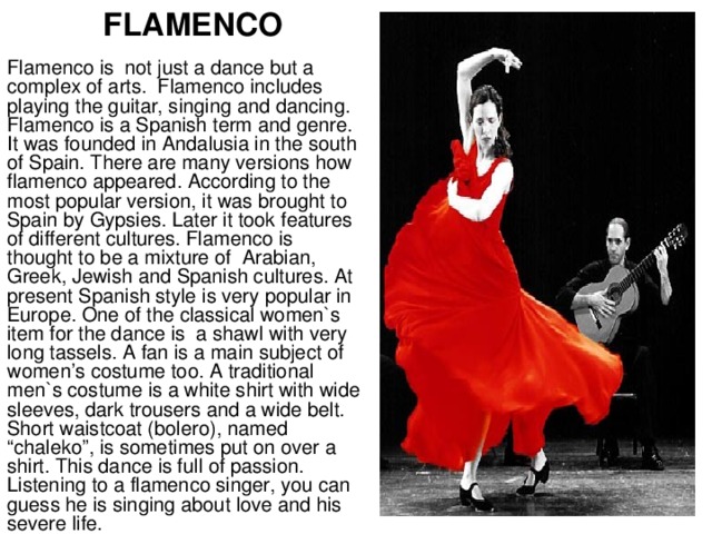 FLAMENCO Flamenco is not just a dance but a complex of arts. Flamenco includes playing the guitar, singing and dancing. Flamenco is a Spanish term and genre. It was founded in Andalusia in the south of Spain. There are many versions how flamenco appeared. According to the most popular version, it was brought to Spain by Gypsies. Later it took features of different cultures. Flamenco is thought to be a mixture of Arabian, Greek, Jewish and Spanish cultures. At present Spanish style is very popular in Europe. One of the classical women`s item for the dance is a shawl with very long tassels. A fan is a main subject of women’s costume too. A traditional men`s costume is a white shirt with wide sleeves, dark trousers and a wide belt. Short waistcoat (bolero), named “chaleko”, is sometimes put on over a shirt. This dance is full of passion. Listening to a flamenco singer, you can guess he is singing about love and his severe life.