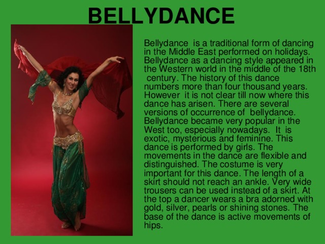 BELLYDANCE Bellydance is a traditional form of danc ing in the Middle East performed on holidays. Bellydance as a dancing style appeared in the Western world in the middle of the 18 th cent ury . The history of this dance numbers more than four thousand years. However it is not clear till now where this dance has arisen. There are several versions of occurrence of  bellydance. Bellydance became very popular in the West too, especially nowadays.  It  is exotic, mysterious and feminine. This dance is performed by girls. The movements in the dance are flexible and distinguished. T he costume is very important for this dance . The length of a skirt should not reach an ankle. Very wide trousers can be used  i nstead of a skirt. At the top a dancer wears a bra adorned with gold, silver, pearls or shining stones. The base of the dance is active movements of hips.