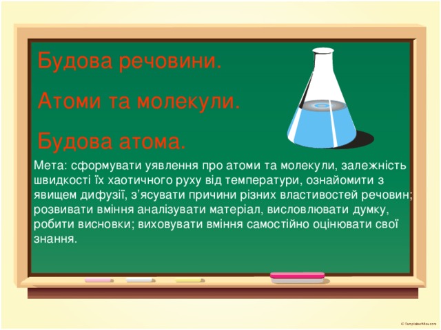 Будова речовини. Атоми та молекули. Будова атома. Мета: сформувати уявлення про атоми та молекули, залежність швидкості їх хаотичного руху від температури, ознайомити з явищем дифузії, з ’ ясувати причини різних властивостей речовин; розвивати вміння аналізувати матеріал, висловлювати думку, робити висновки; виховувати вміння самостійно оцінювати свої знання.