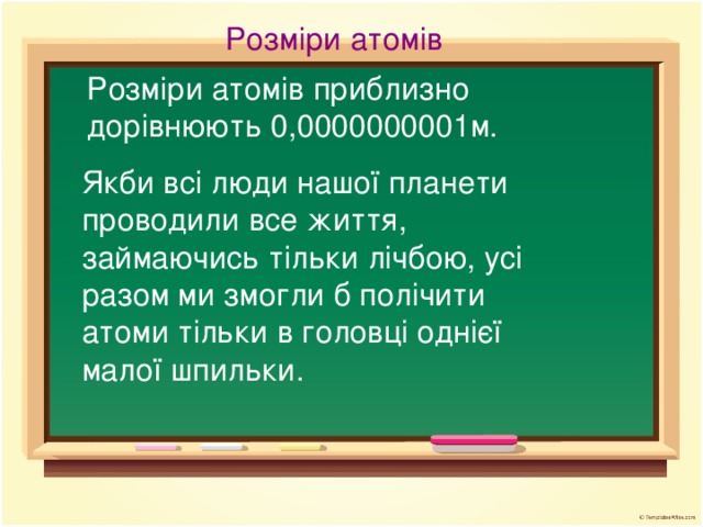 Розміри атомів Розміри атомів приблизно дорівнюють 0,0000000001м. Якби всі люди нашої планети проводили все життя, займаючись тільки лічбою, усі разом ми змогли б полічити атоми тільки в головці однієї малої шпильки.