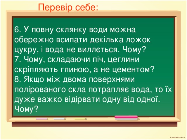 Перевір себе: 6. У повну склянку води можна обережно всипати декілька ложок цукру, і вода не виллється. Чому? 7. Чому, складаючи піч, цеглини скріпляють глиною, а не цементом? 8. Якщо між двома поверхнями полірованого скла потрапляє вода, то їх дуже важко відірвати одну від одної. Чому?