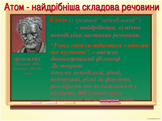 Атом  (з грецької “неподільний”) – найдрібніша, хімічно неподільна частинка речовини. “ Увесь світ складається з атомів та пустоти” , – вважав давньогрецький філософ Демокрит. Атоми неподільні, вічні, непорушні, різні за формою, розмірами та положенням у пустоті. Від їхнього руху виникають тіла та усі світи. ДЕМОКРИТ (близько 460-близько 360 до н.е.)