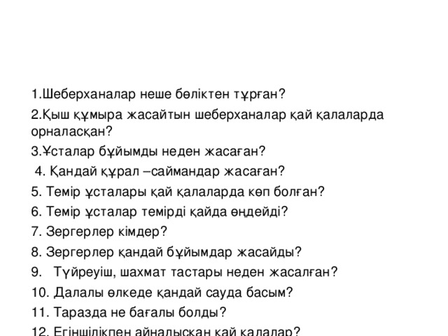 1.Шеберханалар неше бөліктен тұрған? 2.Қыш құмыра жасайтын шеберханалар қай қалаларда орналасқан? 3.Ұсталар бұйымды неден жасаған?  4. Қандай құрал –саймандар жасаған? 5. Темір ұсталары қай қалаларда көп болған? 6. Темір ұсталар темірді қайда өңдейді? 7. Зергерлер кімдер? 8. Зергерлер қандай бұйымдар жасайды? 9. Түйреуіш, шахмат тастары неден жасалған? 10. Далалы өлкеде қандай сауда басым? 11. Таразда не бағалы болды? 12. Егіншілікпен айналысқан қай қалалар?