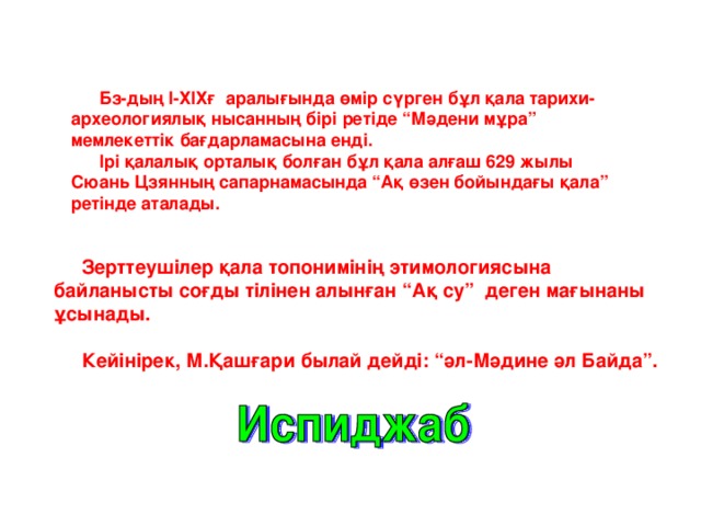 Бз-дың І-ХІХғ аралығында өмір сүрген бұл қала тарихи-археологиялық нысанның бірі ретіде “Мәдени мұра” мемлекеттік бағдарламасына енді. Ірі қалалық орталық болған бұл қала алғаш 629 жылы Сюань Цзянның сапарнамасында “Ақ өзен бойындағы қала” ретінде аталады. Зерттеушілер қала топонимінің этимологиясына байланысты соғды тілінен алынған “Ақ су” деген мағынаны ұсынады. Кейінірек, М.Қашғари былай дейді: “әл-Мәдине әл Байда”.