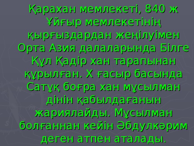 Қарахан мемлекеті, 840 ж Ұйғыр мемлекетінің қырғыздардан жеңілуімен Орта Азия далаларында Білге Құл Қадір хан тарапынан құрылған. Х ғасыр басында Сатұқ боғра хан мұсылман дінін қабылдағанын жариялайды. Мұсылман болғаннан кейін Әбдулкәрим деген атпен аталады.