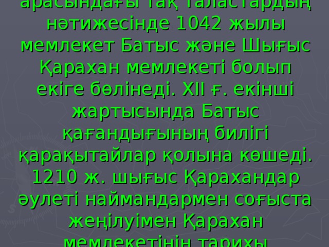 Қарахандық ақсүйектері арасындағы тақ таластардың нәтижесінде 1042 жылы мемлекет Батыс және Шығыс Қарахан мемлекеті болып екіге бөлінеді. ХІІ ғ. екінші жартысында Батыс қағандығының билігі қарақытайлар қолына көшеді. 1210 ж. шығыс Қарахандар әулеті наймандармен соғыста жеңілуімен Қарахан мемлекетінің тарихы аяқталады.