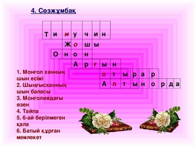 4. Сөзжұмбақ   Т и м Ж у О н о ч ш и о н ы н А р ғ ы н о А т ы л т р ы а р н о р д а 1. Монғол ханның шын есімі 2. Шыңғысханның шын баласы 3. Монғолиядағы өзен 4. Тайпа 5. 6-ай берілмеген қала 6. Батый құрған мемлекет