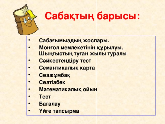 Сабақтың барысы:  Сабағымыздың жоспары. Монғол мемлекетінің құрылуы, Шыңғыстың туған жылы туралы Сәйкестендіру тест Семантикалық карта Сөзжұмбақ Сөзтізбек Математикалық ойын Тест Бағалау Үйге тапсырма