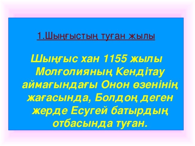 1.Шыңғыстың туған жылы  Шыңғыс хан 1155 жылы Молғолияның Кендітау аймағындағы Онон өзенінің жағасында, Болдоң деген жерде Есугей батырдың отбасында туған.