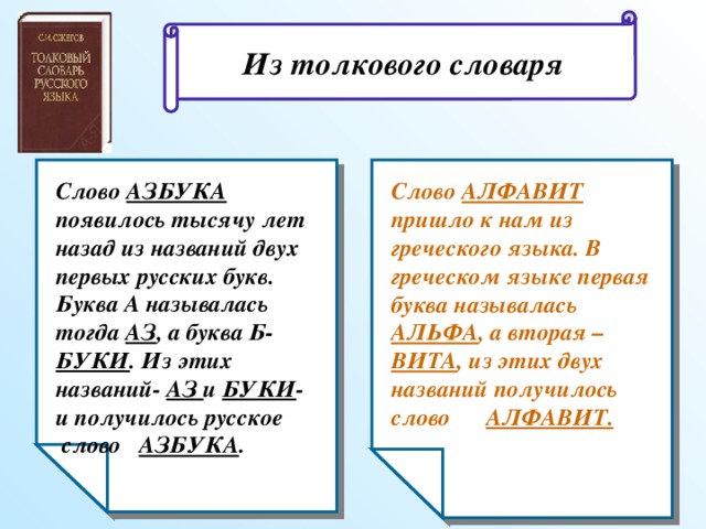 Из толкового словаря Слово АЗБУКА появилось тысячу лет назад из названий двух первых русских букв. Буква А называлась тогда АЗ , а буква Б- БУКИ . Из этих названий- АЗ и БУКИ - и получилось русское слово АЗБУКА . Слово АЛФАВИТ пришло к нам из греческого языка. В греческом языке первая буква называлась АЛЬФА , а вторая – ВИТА , из этих двух названий получилось слово АЛФАВИТ.