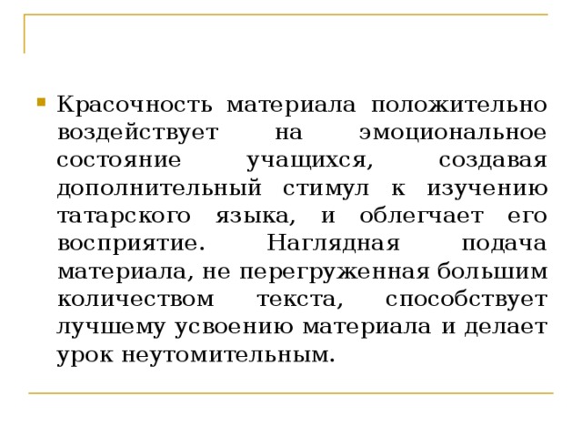 Красочность материала положительно воздействует на эмоциональное состояние учащихся, создавая дополнительный стимул к изучению татарского языка, и облегчает его восприятие. Наглядная подача материала, не перегруженная большим количеством текста, способствует лучшему усвоению материала и делает урок неутомительным.