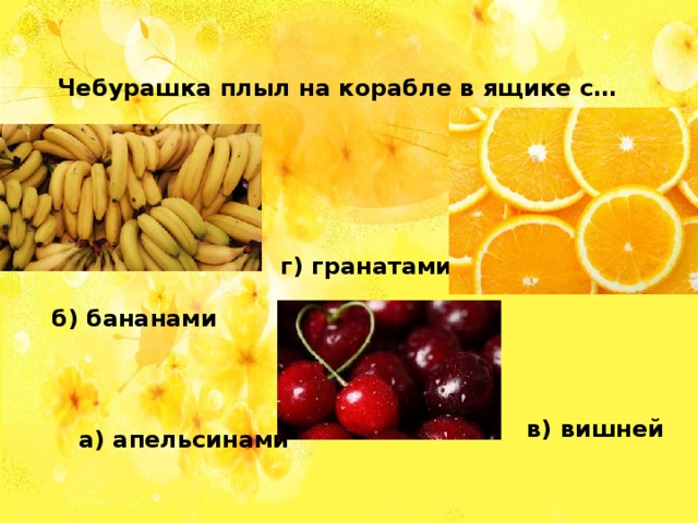 Чебурашка плыл на корабле в ящике с… г) гранатами б) бананами в) вишней а) апельсинами