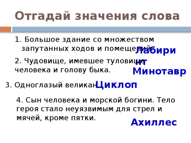 Отгадай значения слова 1. Большое здание со множеством запутанных ходов и помещений. Лабиринт 2. Чудовище, имевшее туловище человека и голову быка. Минотавр Циклоп 3. Одноглазый великан. 4. Сын человека и морской богини. Тело героя стало неуязвимым для стрел и мячей, кроме пятки. Ахиллес