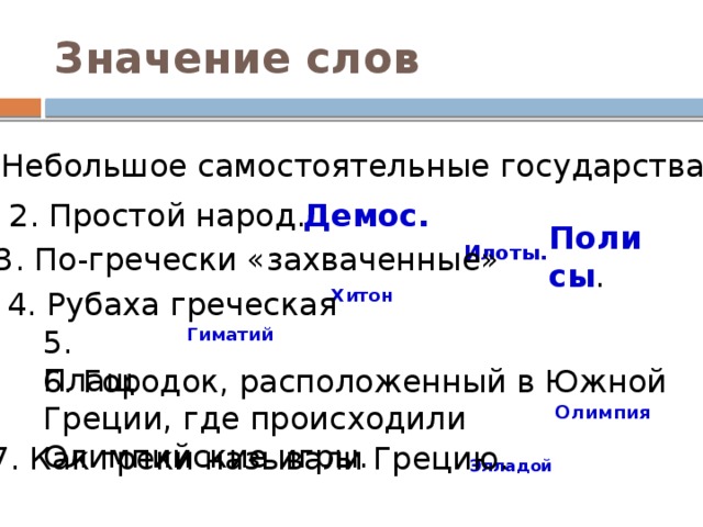 Значение слов 1. Небольшое самостоятельные государства.  Полисы . Демос. 2. Простой народ. Илоты. 3. По-гречески «захваченные»  Хитон 4. Рубаха греческая Гиматий  5. Плащ 6. Городок, расположенный в Южной Греции, где происходили Олимпийские игры.  Олимпия  7. Как греки называли Грецию. Элладой