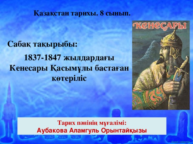 Қазақстан тарихы. 8 сынып. Сабақ тақырыбы: 1837-1847 жылдардағы Кенесары Қасымұлы бастаған көтеріліс Тарих пәнінің мұғалімі: Аубакова Аламгуль Орынтайқызы