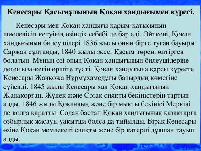 Кенесары Қасымұлының Қоқан хандығымен күресі.  Кенесары мен Қоқан хандығы қарым-қатысының шиеленісіп кетуінің өзіндік себебі де бар еді. Өйткені, Қоқан хандығының билеушілері 1836 жылы оның бірге туған бауыры Саржан сұлтанды, 1840 жылы әкесі Қасым төрені өлтірген болатын. Мұның өзі оның Қоқан хандығының билеушілеріне деген ыза-кегін өршіте түсті. Қоқан хандығына қарсы күресте Кенесары Жанқожа Нұрмұхамедұлы батырдың көмегіне сүйенді. 1845 жылы Кенесары хан Қоқан хандығының Жаңақорған, Жүлек және Созақ сияқты бекіністерін тартып алды. 1846 жылы Қоқанның және бір мықты бекінісі Меркіні де қолға қаратты. Содан бастап Қоқан хандығының қазақтарға озбырлық жасауы уақытша болса да тыйылды. Бірақ Кенесары өзіне Қоқан мемлекеті сияқты және бір қатерлі дұшпан тауып алды.