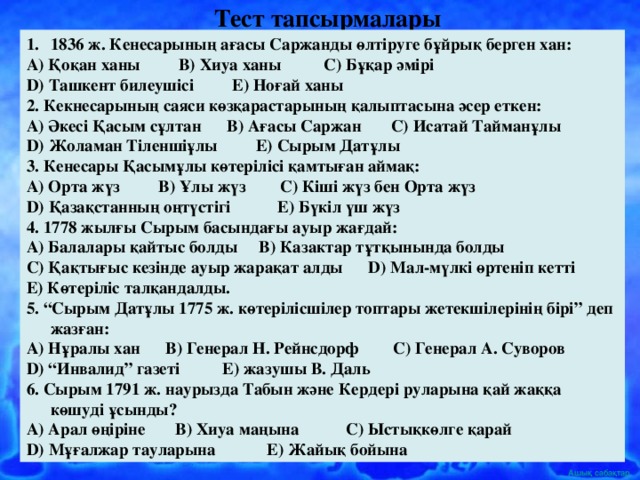 Тест тапсырмалары  1836 ж. Кенесарының ағасы Саржанды өлтіруге бұйрық берген хан: А) Қоқан ханы В) Хиуа ханы С) Бұқар әмірі D ) Ташкент билеушісі Е) Ноғай ханы 2. Кекнесарының саяси көзқарастарының қалыптасына әсер еткен: А) Әкесі Қасым сұлтан В) Ағасы Саржан С) Исатай Тайманұлы D ) Жоламан Тіленшіұлы Е) Сырым Датұлы 3. Кенесары Қасымұлы көтерілісі қамтыған аймақ: А) Орта жүз В) Ұлы жүз С) Кіші жүз бен Орта жүз D ) Қазақстанның оңтүстігі Е) Бүкіл үш жүз 4. 1778 жылғы Сырым басындағы ауыр жағдай: А) Балалары қайтыс болды В) Казактар тұтқынында болды С) Қақтығыс кезінде ауыр жарақат алды D ) Мал-мүлкі өртеніп кетті Е) Көтеріліс талқандалды. 5. “Сырым Датұлы 1775 ж. көтерілісшілер топтары жетекшілерінің бірі” деп жазған: А) Нұралы хан В) Генерал Н. Рейнсдорф С) Генерал А. Суворов D ) “Инвалид” газеті Е) жазушы В. Даль 6. Сырым 1791 ж. наурызда Табын және Кердері руларына қай жаққа көшуді ұсынды? А) Арал өңіріне В) Хиуа маңына С) Ыстықкөлге қарай D ) Мұғалжар тауларына Е) Жайық бойына