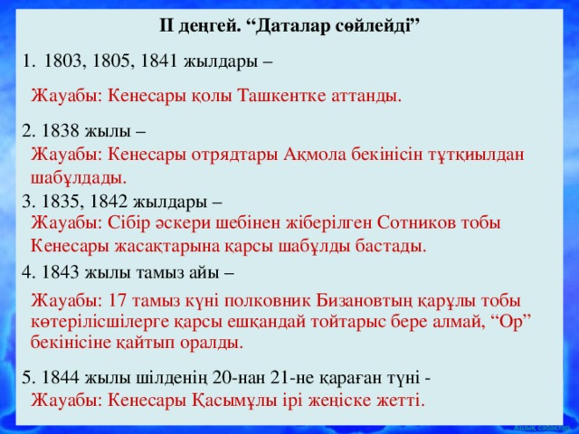 II деңгей. “Даталар сөйлейді” 1803, 1805, 1841 жылдары – 2. 1838 жылы – 3. 1835, 1842 жылдары – 4. 1843 жылы тамыз айы – 5. 1844 жылы шілденің 20-нан 21-не қараған түні - Жауабы: Кенесары қолы Ташкентке аттанды. Жауабы: Кенесары отрядтары Ақмола бекінісін тұтқиылдан шабұлдады. Жауабы: Сібір әскери шебінен жіберілген Сотников тобы Кенесары жасақтарына қарсы шабұлды бастады. Жауабы: 17 тамыз күні полковник Бизановтың қарұлы тобы көтерілісшілерге қарсы ешқандай тойтарыс бере алмай, “Ор” бекінісіне қайтып оралды. Жауабы: Кенесары Қасымұлы ірі жеңіске жетті.