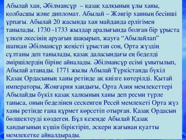 Абылай хан, Әбілмансұр – қазақ халқының ұлы ханы, қолбасшы және дипломат. Абылай – Жәңгір ханның бесінші ұрпағы. Абылай 20 жасында хан майданда ерлігімен танылады. 1730 -1733 жылдар аралығында болған бір ұрыста үлкен әкесінің аруағын шақырып, жауға “Абылайлап” шапқан Әбілмансұр жеңісті ұрыстан соң, Орта жүздің сұлтаны деп танылады, қазақ даласындағы ең беделді әміршілердің біріне айналады. Әбілмансұр есімі ұмытылып, Абылай атанады. 1771 жылы Абылай Түркістанда бүкіл Қазақ Ордасының ханы ретінде ақ киізге көтерілді. Қытай императоры, Жоңғария хандығы, Орта Азия мемлекеттері Абылайды бүкіл қазақ халқының ханы деп ресми түрле таныса, оның беделінен сескенген Ресей мемлекеті Орта жүз ханы ретінде ғана құрмет көрсетіп отырған. Қазақ Ордасын бөлшектеуді көздеген. Бұл кезеңде Абылай Қазақ хандығының күшін біріктіріп, әскери жағынан қуатты мемлекетке айналдырады.