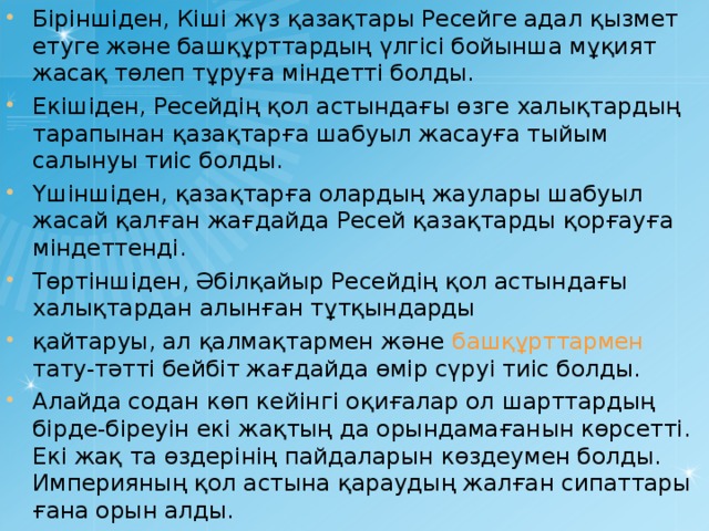 Біріншіден, Кіші жүз қазақтары Ресейге адал қызмет етуге және башқұрттардың үлгісі бойынша мұқият жасақ төлеп тұруға міндетті болды. Екішіден, Ресейдің қол астындағы өзге халықтардың тарапынан қазақтарға шабуыл жасауға тыйым салынуы тиіс болды. Үшіншіден, қазақтарға олардың жаулары шабуыл жасай қалған жағдайда Ресей қазақтарды қорғауға міндеттенді. Төртіншіден, Әбілқайыр Ресейдің қол астындағы халықтардан алынған тұтқындарды қайтаруы, ал қалмақтармен және башқұрттармен тату-тәтті бейбіт жағдайда өмір сүруі тиіс болды. Алайда содан көп кейінгі оқиғалар ол шарттардың бірде-біреуін екі жақтың да орындамағанын көрсетті. Екі жақ та өздерінің пайдаларын көздеумен болды. Империяның қол астына қараудың жалған сипаттары ғана орын алды.