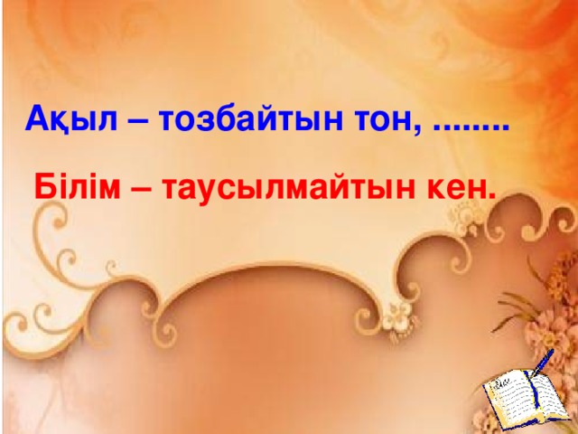 Ақыл – тозбайтын тон, ........ Білім – таусылмайтын кен.