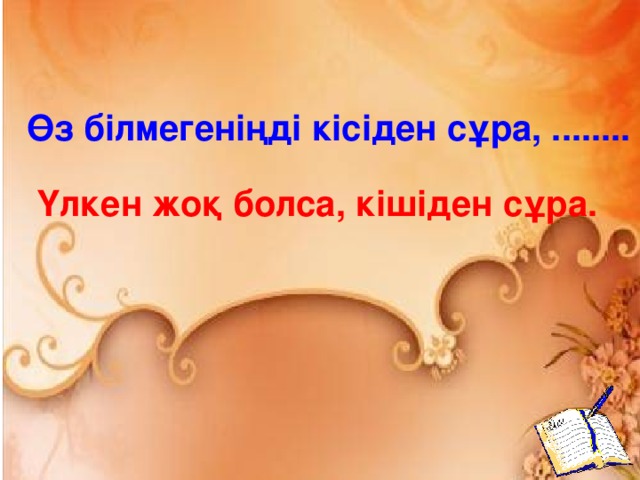 Өз білмегеніңді кісіден сұра, ........ Үлкен жоқ болса, кішіден сұра.