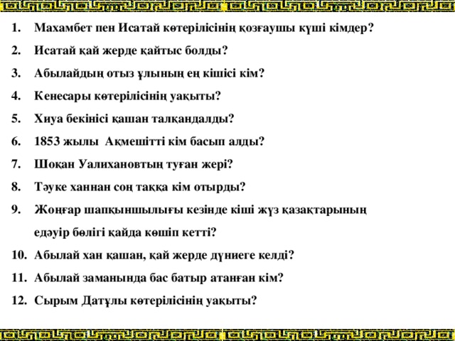 Махамбет пен Исатай көтерілісінің қозғаушы күші кімдер? Исатай қай жерде қайтыс болды? Абылайдың отыз ұлының ең кішісі кім? Кенесары көтерілісінің уақыты? Хиуа бекінісі қашан талқандалды? 1853 жылы Ақмешітті кім басып алды? Шоқан Уалихановтың туған жері? Тәуке ханнан соң таққа кім отырды? Жоңғар шапқыншылығы кезінде кіші жүз қазақтарының едәуір бөлігі қайда көшіп кетті? Абылай хан қашан, қай жерде дүниеге келді? Абылай заманында бас батыр атанған кім? Сырым Датұлы көтерілісінің уақыты?