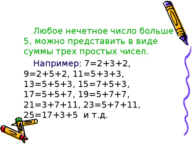 Любое нечетное число больше 5, можно представить в виде суммы трех простых чисел.    Например : 7=2+3+2, 9=2+5+2, 11=5+3+3, 13=5+5+3, 15=7+5+3, 17=5+5+7, 19=5+7+7, 21=3+7+11, 23=5+7+11, 25=17+3+5 и т.д.