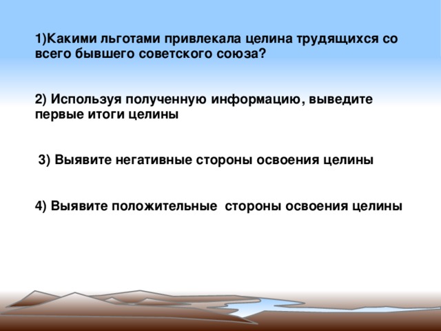 1)Какими льготами привлекала целина трудящихся со всего бывшего советского союза?   2) Используя полученную информацию, выведите первые итоги целины     3) Выявите негативные стороны освоения целины 4) Выявите положительные стороны освоения целины