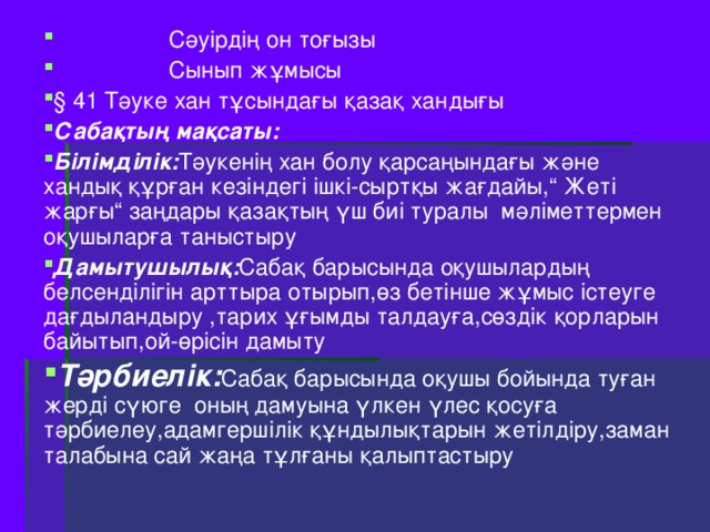 С әуірдің он тоғызы  Сынып жұмысы § 41 Тәуке хан тұсындағы қазақ хандығы Сабақтың мақсаты :  Білімділік : Тәукенің хан болу қарсаңындағы және хандық құрған кезіндегі ішкі-сыртқы жағдайы, “ Жеті жарғы “ заңдары қазақтың үш биі туралы мәліметтермен оқушыларға таныстыру Дамытушылық : Сабақ барысында оқушылардың белсенділігін арттыра отырып,өз бетінше жұмыс істеуге дағдыландыру ,тарих ұғымды талдауға,сөздік қорларын байытып,ой-өрісін дамыту Тәрбиелік : Сабақ барысында оқушы бойында туған жерді сүюге оның дамуына үлкен үлес қосуға тәрбиелеу,адамгершілік құндылықтарын жетілдіру,заман талабына сай жаңа тұлғаны қалыптастыру