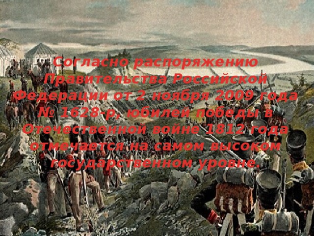 Согласно распоряжению Правительства Российской Федерации от 2 ноября 2009 года № 1628-р, юбилей победы в Отечественной войне 1812 года отмечается на самом высоком государственном уровне.