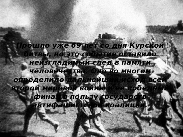 Прошло уже 69 лет со дня Курской битвы, но это событие оставило неизгладимый след в памяти человечества. Оно во многом определило дальнейший исход всей второй мировой войны и ее победный финал в пользу государств антифашистской коалиции.