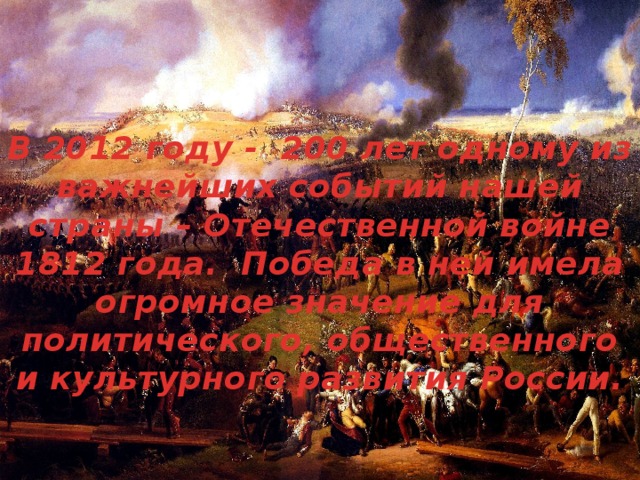 В 2012 году -  200 лет одному из важнейших событий нашей страны – Отечественной войне 1812 года.  Победа в ней имела огромное значение для политического, общественного и культурного развития России.