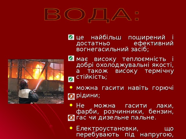 це найбільш поширений і достатньо ефективний вогнегасильний засіб; має високу теплоємність і добрі охолоджувальні якості, а також високу термічну стійкість; можна гасити навіть горючі рідини;  Не можна гасити лаки, фарби, розчинники, бензин, гас чи дизельне пальне.  Електроустановки, що перебувають під напругою, гасити також не можна.